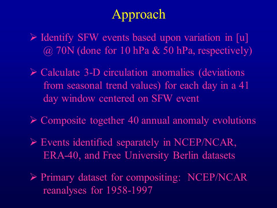 Approach  Identify SFW events based upon variation in 70N (done for 10 hPa & 50 hPa, respectively)  Calculate 3-D circulation anomalies (deviations from seasonal trend values) for each day in a 41 day window centered on SFW event  Composite together 40 annual anomaly evolutions  Events identified separately in NCEP/NCAR, ERA-40, and Free University Berlin datasets  Primary dataset for compositing: NCEP/NCAR reanalyses for