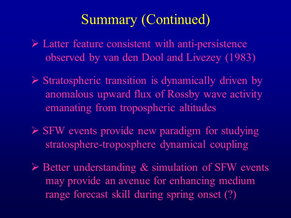 Summary (Continued)  Latter feature consistent with anti-persistence observed by van den Dool and Livezey (1983)  Stratospheric transition is dynamically driven by anomalous upward flux of Rossby wave activity emanating from tropospheric altitudes  SFW events provide new paradigm for studying stratosphere-troposphere dynamical coupling  Better understanding & simulation of SFW events may provide an avenue for enhancing medium range forecast skill during spring onset ( )