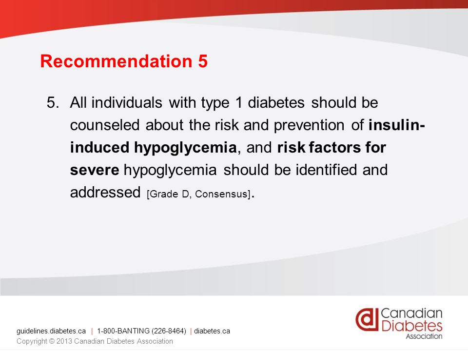 guidelines.diabetes.ca | BANTING ( ) | diabetes.ca Copyright © 2013 Canadian Diabetes Association Recommendation 5 5.All individuals with type 1 diabetes should be counseled about the risk and prevention of insulin- induced hypoglycemia, and risk factors for severe hypoglycemia should be identified and addressed [Grade D, Consensus].