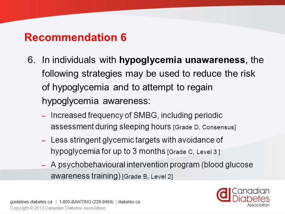 guidelines.diabetes.ca | BANTING ( ) | diabetes.ca Copyright © 2013 Canadian Diabetes Association Recommendation 6 6.In individuals with hypoglycemia unawareness, the following strategies may be used to reduce the risk of hypoglycemia and to attempt to regain hypoglycemia awareness: – Increased frequency of SMBG, including periodic assessment during sleeping hours [Grade D, Consensus] – Less stringent glycemic targets with avoidance of hypoglycemia for up to 3 months [Grade C, Level 3 ] – A psychobehavioural intervention program (blood glucose awareness training) [Grade B, Level 2]