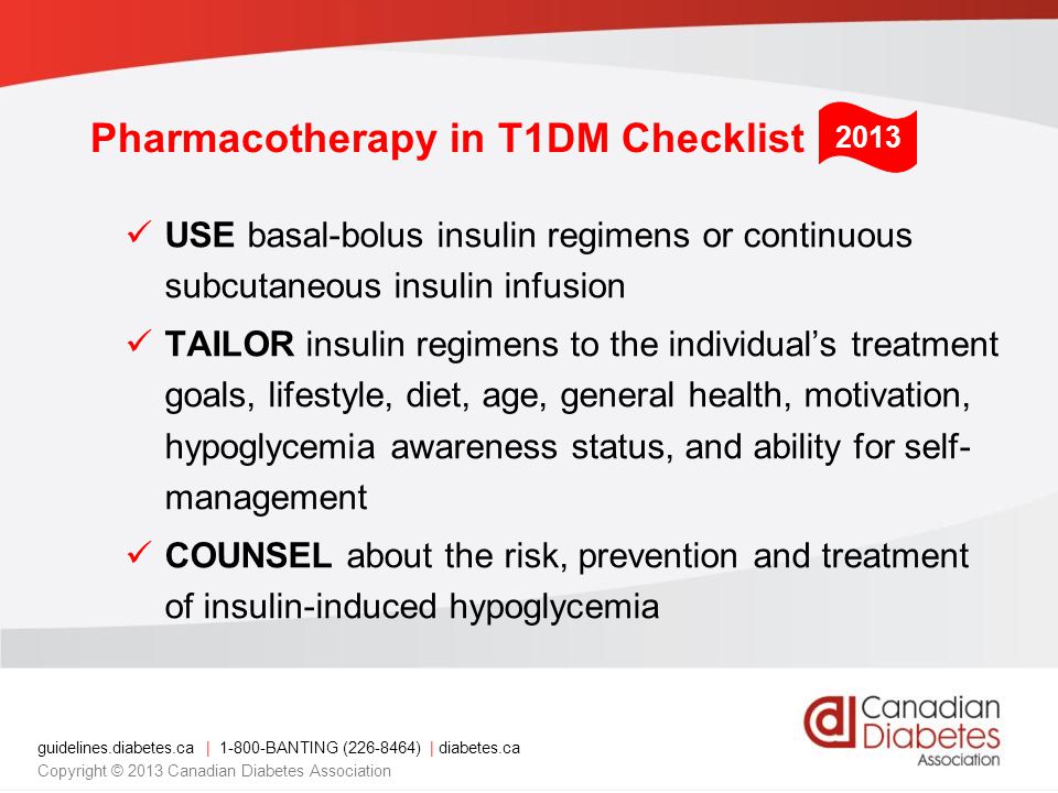 guidelines.diabetes.ca | BANTING ( ) | diabetes.ca Copyright © 2013 Canadian Diabetes Association Pharmacotherapy in T1DM Checklist USE basal-bolus insulin regimens or continuous subcutaneous insulin infusion TAILOR insulin regimens to the individual’s treatment goals, lifestyle, diet, age, general health, motivation, hypoglycemia awareness status, and ability for self- management COUNSEL about the risk, prevention and treatment of insulin-induced hypoglycemia 2013