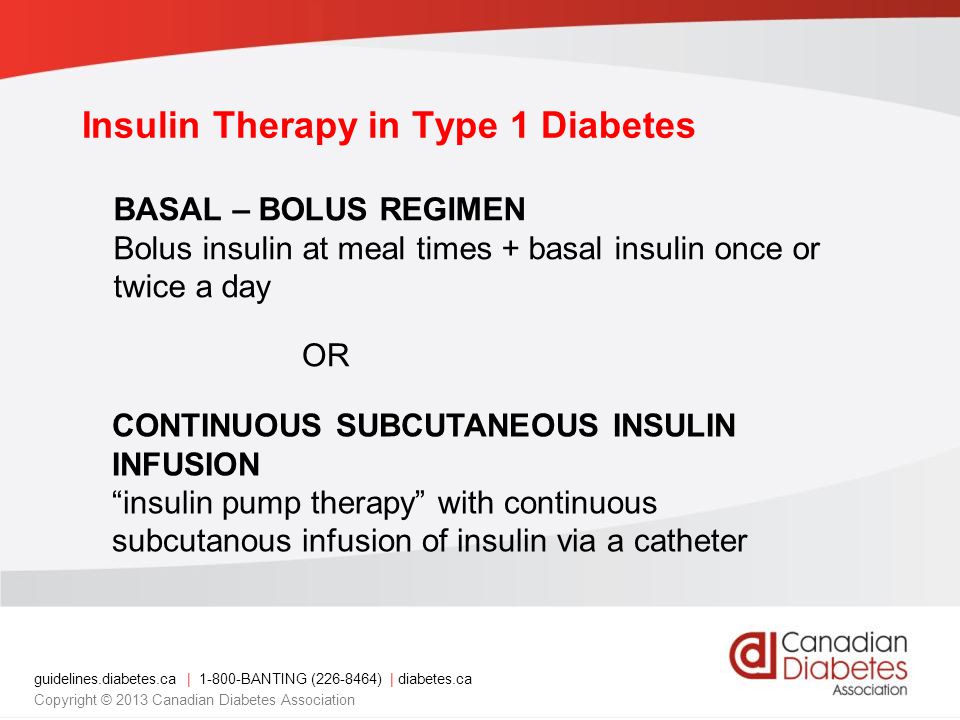 guidelines.diabetes.ca | BANTING ( ) | diabetes.ca Copyright © 2013 Canadian Diabetes Association Insulin Therapy in Type 1 Diabetes BASAL – BOLUS REGIMEN Bolus insulin at meal times + basal insulin once or twice a day OR CONTINUOUS SUBCUTANEOUS INSULIN INFUSION insulin pump therapy with continuous subcutanous infusion of insulin via a catheter