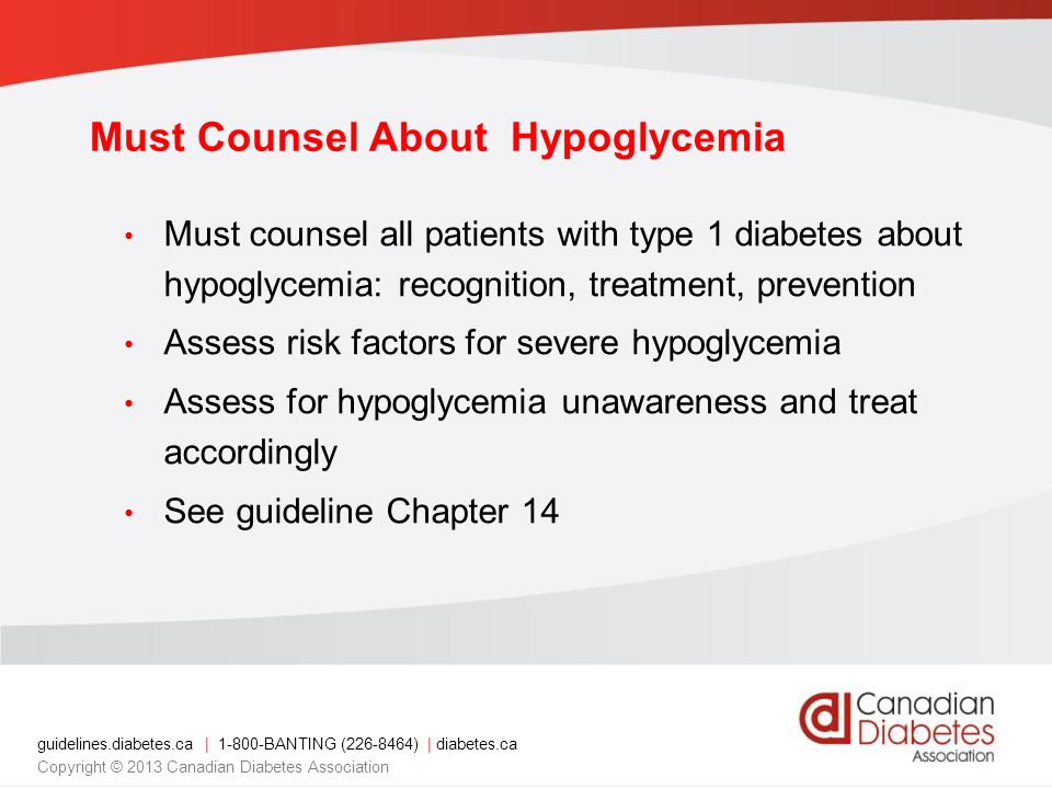 guidelines.diabetes.ca | BANTING ( ) | diabetes.ca Copyright © 2013 Canadian Diabetes Association Must Counsel About Hypoglycemia Must counsel all patients with type 1 diabetes about hypoglycemia: recognition, treatment, prevention Assess risk factors for severe hypoglycemia Assess for hypoglycemia unawareness and treat accordingly See guideline Chapter 14