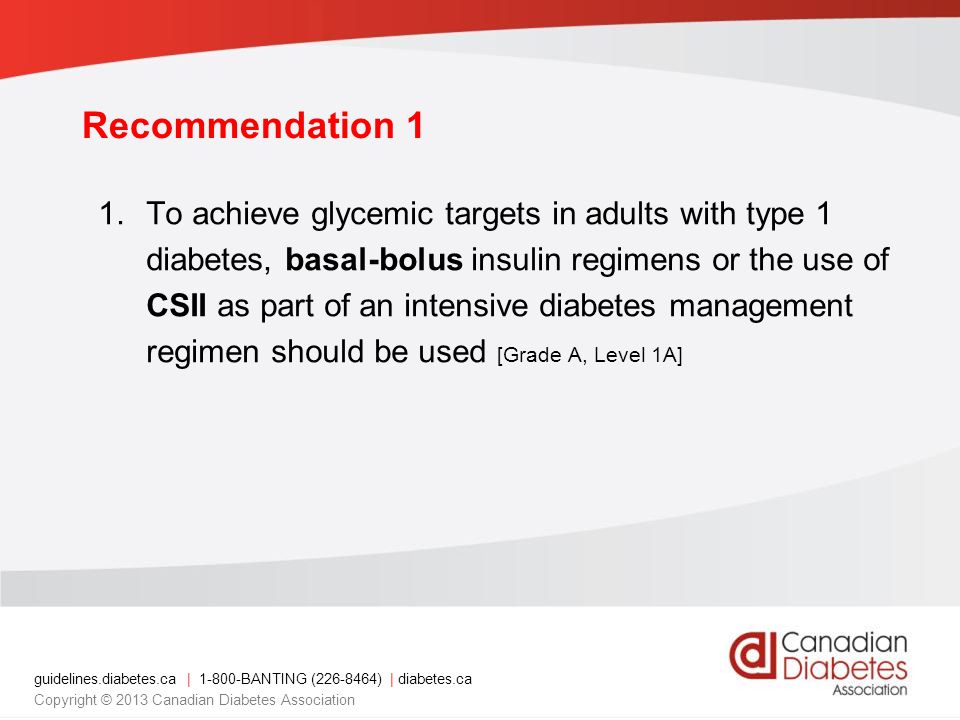 guidelines.diabetes.ca | BANTING ( ) | diabetes.ca Copyright © 2013 Canadian Diabetes Association Recommendation 1 1.To achieve glycemic targets in adults with type 1 diabetes, basal-bolus insulin regimens or the use of CSII as part of an intensive diabetes management regimen should be used [Grade A, Level 1A]