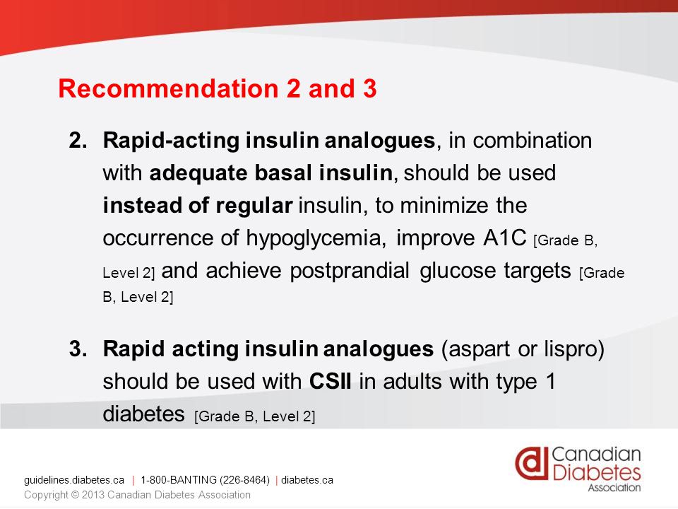 guidelines.diabetes.ca | BANTING ( ) | diabetes.ca Copyright © 2013 Canadian Diabetes Association Recommendation 2 and 3 2.Rapid-acting insulin analogues, in combination with adequate basal insulin, should be used instead of regular insulin, to minimize the occurrence of hypoglycemia, improve A1C [Grade B, Level 2] and achieve postprandial glucose targets [Grade B, Level 2] 3.Rapid acting insulin analogues (aspart or lispro) should be used with CSII in adults with type 1 diabetes [Grade B, Level 2]