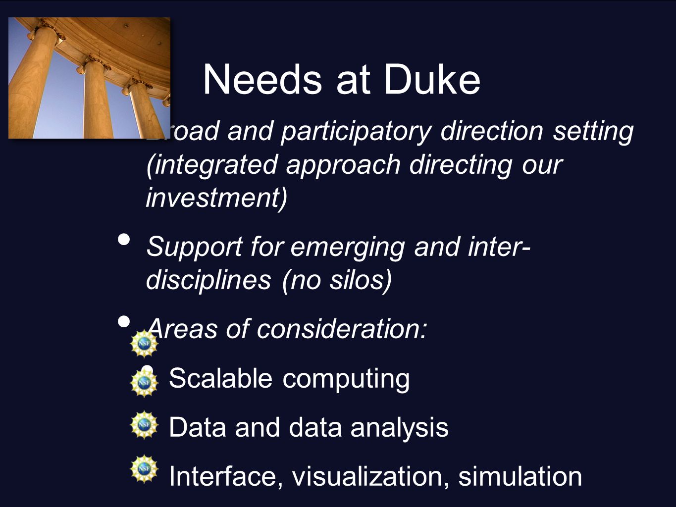 Needs at Duke Broad and participatory direction setting (integrated approach directing our investment) Support for emerging and inter- disciplines (no silos) Areas of consideration: Scalable computing Data and data analysis Interface, visualization, simulation Collaboration services