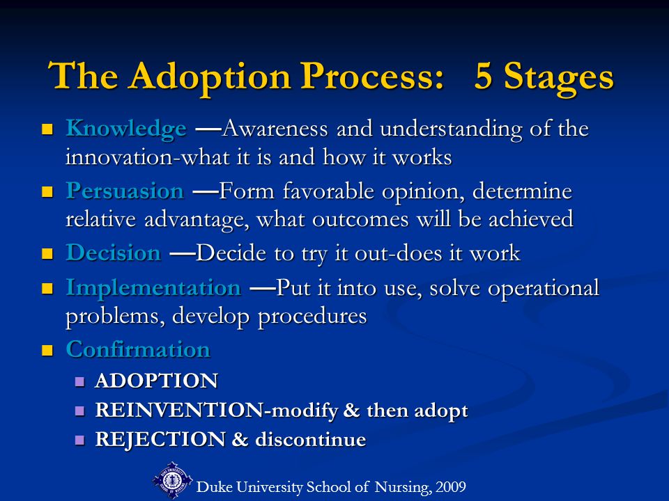 Duke University School of Nursing, 2009 The Adoption Process: 5 Stages Knowledge —Awareness and understanding of the innovation-what it is and how it works Knowledge —Awareness and understanding of the innovation-what it is and how it works Persuasion —Form favorable opinion, determine relative advantage, what outcomes will be achieved Persuasion —Form favorable opinion, determine relative advantage, what outcomes will be achieved Decision —Decide to try it out-does it work Decision —Decide to try it out-does it work Implementation —Put it into use, solve operational problems, develop procedures Implementation —Put it into use, solve operational problems, develop procedures Confirmation Confirmation ADOPTION ADOPTION REINVENTION-modify & then adopt REINVENTION-modify & then adopt REJECTION & discontinue REJECTION & discontinue