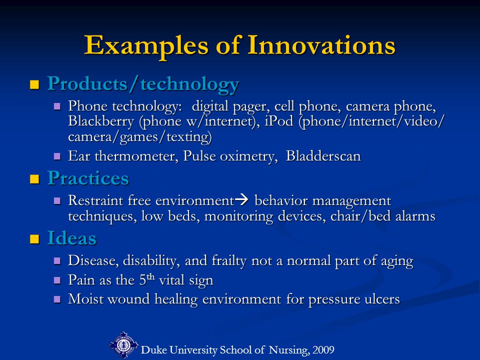 Duke University School of Nursing, 2009 Examples of Innovations Products/technology Products/technology Phone technology: digital pager, cell phone, camera phone, Blackberry (phone w/internet), iPod (phone/internet/video/ camera/games/texting) Phone technology: digital pager, cell phone, camera phone, Blackberry (phone w/internet), iPod (phone/internet/video/ camera/games/texting) Ear thermometer, Pulse oximetry, Bladderscan Ear thermometer, Pulse oximetry, Bladderscan Practices Practices Restraint free environment  behavior management techniques, low beds, monitoring devices, chair/bed alarms Restraint free environment  behavior management techniques, low beds, monitoring devices, chair/bed alarms Ideas Ideas Disease, disability, and frailty not a normal part of aging Disease, disability, and frailty not a normal part of aging Pain as the 5 th vital sign Pain as the 5 th vital sign Moist wound healing environment for pressure ulcers Moist wound healing environment for pressure ulcers