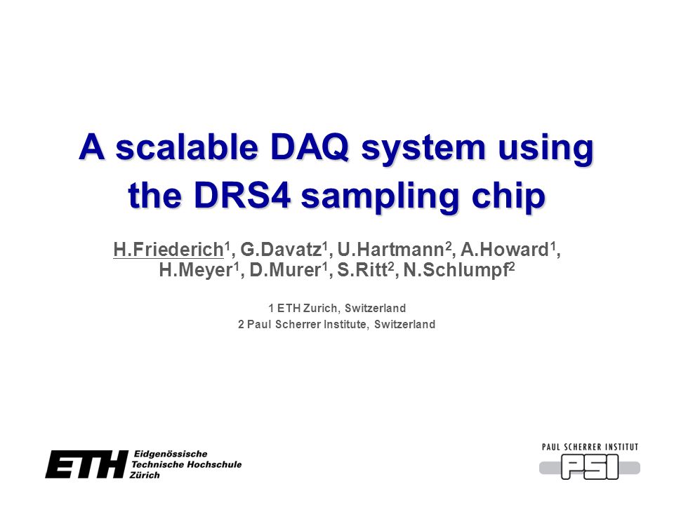 A scalable DAQ system using the DRS4 sampling chip H.Friederich 1, G.Davatz 1, U.Hartmann 2, A.Howard 1, H.Meyer 1, D.Murer 1, S.Ritt 2, N.Schlumpf 2 1 ETH Zurich, Switzerland 2 Paul Scherrer Institute, Switzerland