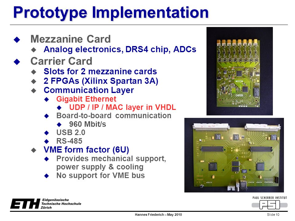 Slide 10 Hannes Friederich – May 2010 Prototype Implementation  Mezzanine Card  Analog electronics, DRS4 chip, ADCs  Carrier Card  Slots for 2 mezzanine cards  2 FPGAs (Xilinx Spartan 3A)  Communication Layer  Gigabit Ethernet  UDP / IP / MAC layer in VHDL  Board-to-board communication  960 Mbit/s  USB 2.0  RS-485  VME form factor (6U)  Provides mechanical support, power supply & cooling  No support for VME bus