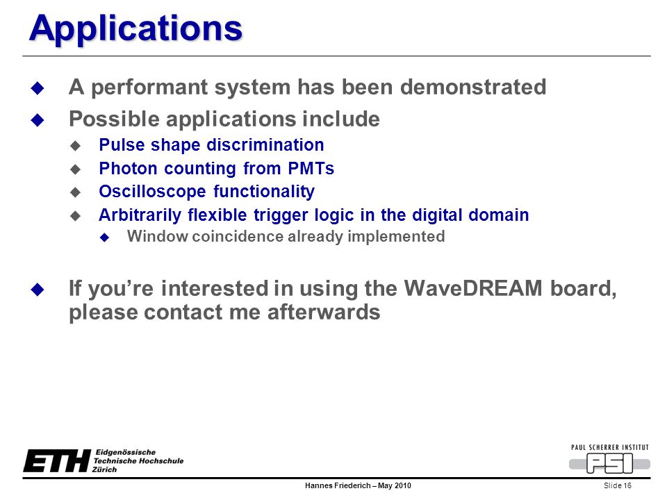 Slide 16 Hannes Friederich – May 2010 Applications  A performant system has been demonstrated  Possible applications include  Pulse shape discrimination  Photon counting from PMTs  Oscilloscope functionality  Arbitrarily flexible trigger logic in the digital domain  Window coincidence already implemented  If you’re interested in using the WaveDREAM board, please contact me afterwards