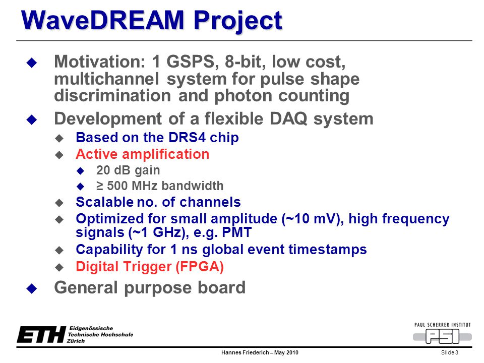 Slide 3 Hannes Friederich – May 2010 WaveDREAM Project  Motivation: 1 GSPS, 8-bit, low cost, multichannel system for pulse shape discrimination and photon counting  Development of a flexible DAQ system  Based on the DRS4 chip  Active amplification  20 dB gain  ≥ 500 MHz bandwidth  Scalable no.
