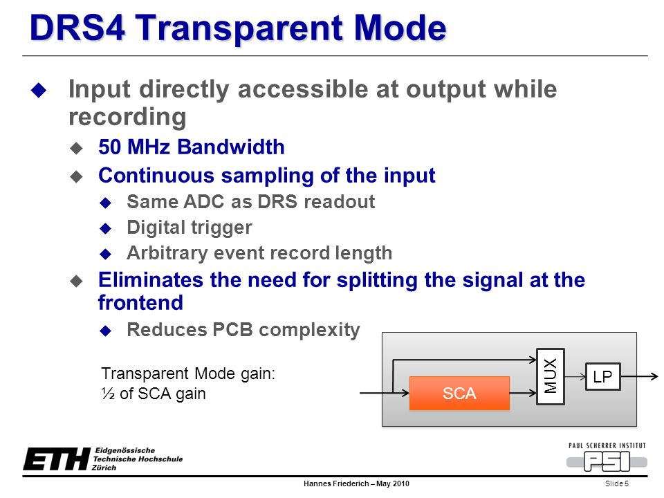 Slide 5 Hannes Friederich – May 2010 DRS4 Transparent Mode  Input directly accessible at output while recording  50 MHz Bandwidth  Continuous sampling of the input  Same ADC as DRS readout  Digital trigger  Arbitrary event record length  Eliminates the need for splitting the signal at the frontend  Reduces PCB complexity SCA MUX LP Transparent Mode gain: ½ of SCA gain