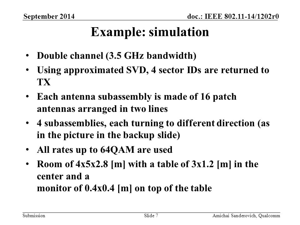 Submission doc.: IEEE /1202r0September 2014 Amichai Sanderovich, QualcommSlide 7 Example: simulation Double channel (3.5 GHz bandwidth) Using approximated SVD, 4 sector IDs are returned to TX Each antenna subassembly is made of 16 patch antennas arranged in two lines 4 subassemblies, each turning to different direction (as in the picture in the backup slide) All rates up to 64QAM are used Room of 4x5x2.8 [m] with a table of 3x1.2 [m] in the center and a monitor of 0.4x0.4 [m] on top of the table