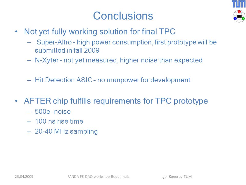 Conclusions Not yet fully working solution for final TPC – Super-Altro – high power consumption, first prototype will be submitted in fall 2009 – N-Xyter – not yet measured, higher noise than expected – Hit Detection ASIC – no manpower for development AFTER chip fulfills requirements for TPC prototype – 500e- noise – 100 ns rise time – MHz sampling PANDA FE-DAQ workshop Bodenmais Igor Konorov TUM
