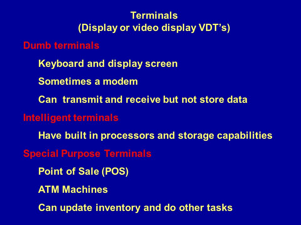 Terminals (Display or video display VDT’s) Dumb terminals Keyboard and display screen Sometimes a modem Can transmit and receive but not store data Intelligent terminals Have built in processors and storage capabilities Special Purpose Terminals Point of Sale (POS) ATM Machines Can update inventory and do other tasks