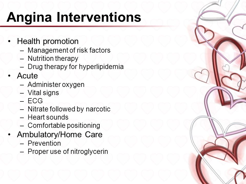 Angina Interventions Health promotion –Management of risk factors –Nutrition therapy –Drug therapy for hyperlipidemia Acute –Administer oxygen –Vital signs –ECG –Nitrate followed by narcotic –Heart sounds –Comfortable positioning Ambulatory/Home Care –Prevention –Proper use of nitroglycerin