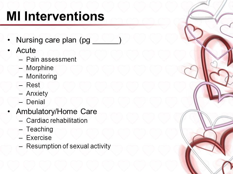 MI Interventions Nursing care plan (pg ______) Acute –Pain assessment –Morphine –Monitoring –Rest –Anxiety –Denial Ambulatory/Home Care –Cardiac rehabilitation –Teaching –Exercise –Resumption of sexual activity