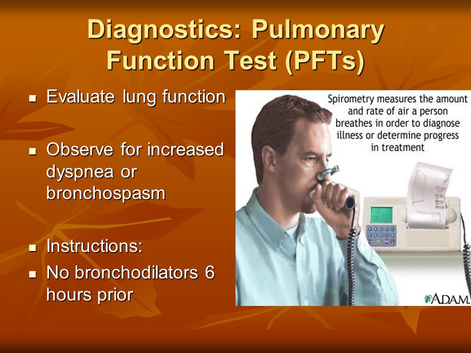 Diagnostics: Pulmonary Function Test (PFTs) Evaluate lung function Evaluate lung function Observe for increased dyspnea or bronchospasm Observe for increased dyspnea or bronchospasm Instructions: Instructions: No bronchodilators 6 hours prior No bronchodilators 6 hours prior