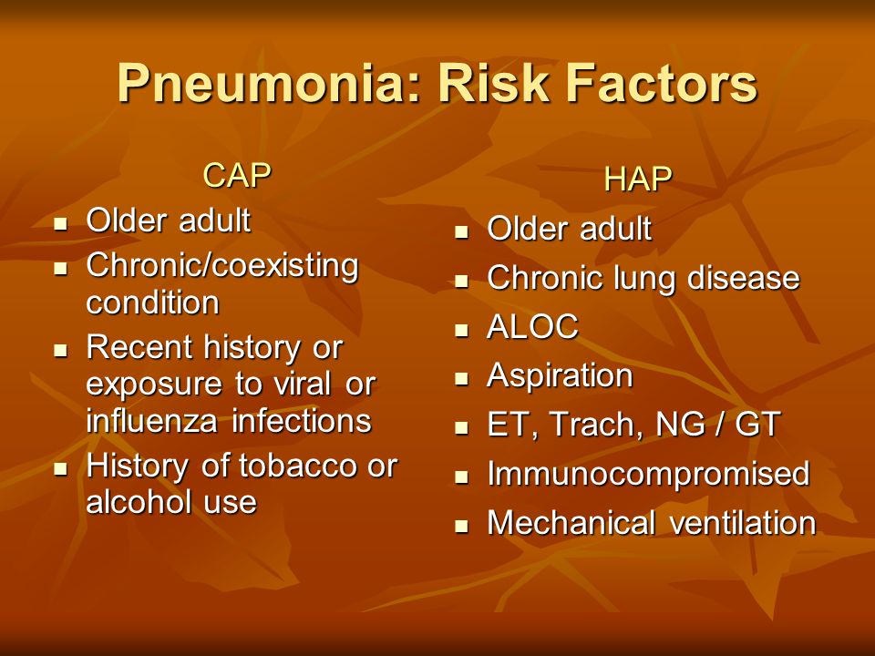 Pneumonia: Risk Factors CAP Older adult Older adult Chronic/coexisting condition Chronic/coexisting condition Recent history or exposure to viral or influenza infections Recent history or exposure to viral or influenza infections History of tobacco or alcohol use History of tobacco or alcohol useHAP Older adult Older adult Chronic lung disease Chronic lung disease ALOC ALOC Aspiration Aspiration ET, Trach, NG / GT ET, Trach, NG / GT Immunocompromised Immunocompromised Mechanical ventilation Mechanical ventilation