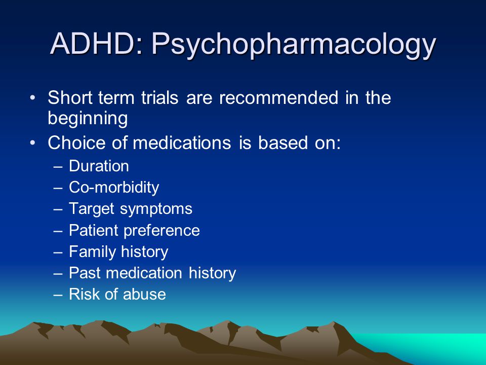 ADHD: Psychopharmacology Short term trials are recommended in the beginning Choice of medications is based on: –Duration –Co-morbidity –Target symptoms –Patient preference –Family history –Past medication history –Risk of abuse