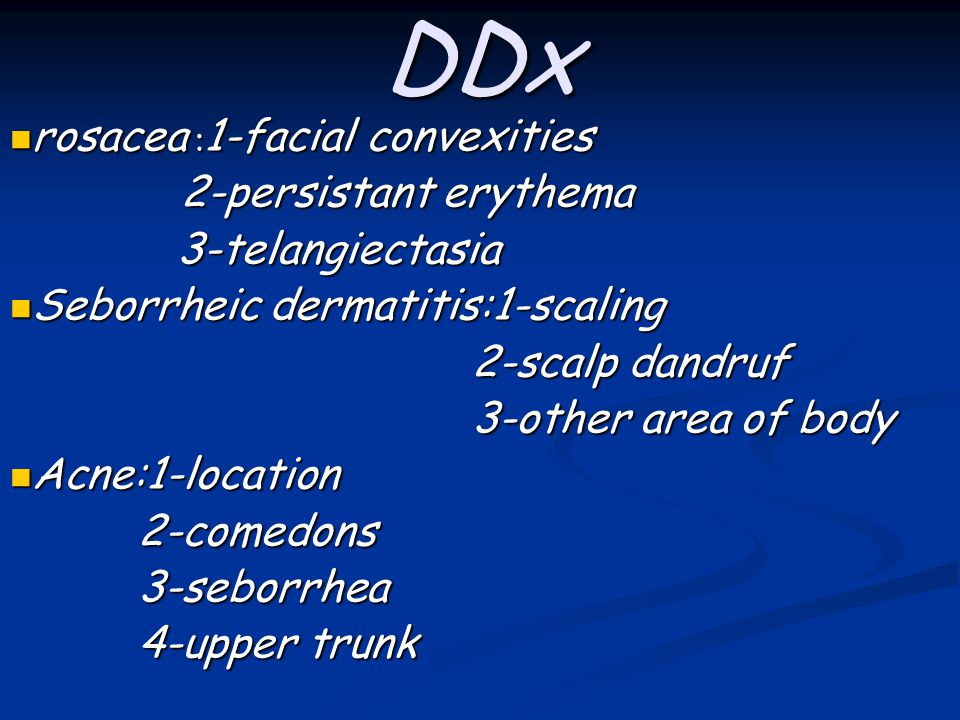 DDx rosacea : 1-facial convexities rosacea : 1-facial convexities 2-persistant erythema 2-persistant erythema 3-telangiectasia 3-telangiectasia Seborrheic dermatitis:1-scaling Seborrheic dermatitis:1-scaling 2-scalp dandruf 2-scalp dandruf 3-other area of body 3-other area of body Acne:1-location Acne:1-location 2-comedons 2-comedons 3-seborrhea 3-seborrhea 4-upper trunk 4-upper trunk