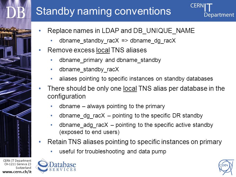 CERN IT Department CH-1211 Geneva 23 Switzerland   t Standby naming conventions Replace names in LDAP and DB_UNIQUE_NAME dbname_standby_racX => dbname_dg_racX Remove excess local TNS aliases dbname_primary and dbname_standby dbname_standby_racX aliases pointing to specific instances on standby databases There should be only one local TNS alias per database in the configuration dbname – always pointing to the primary dbname_dg_racX – pointing to the specific DR standby dbname_adg_racX – pointing to the specific active standby (exposed to end users) Retain TNS aliases pointing to specific instances on primary useful for troubleshooting and data pump