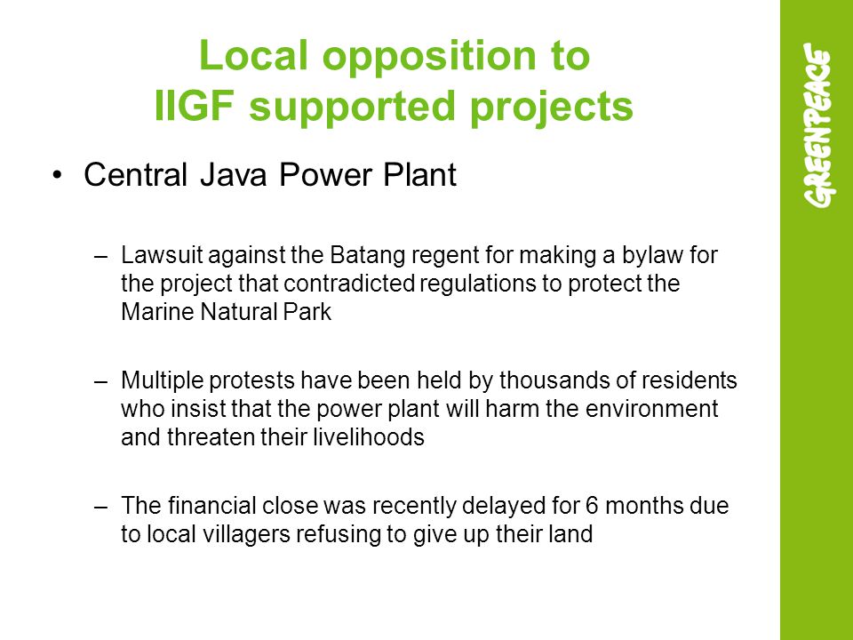 Local opposition to IIGF supported projects Central Java Power Plant –Lawsuit against the Batang regent for making a bylaw for the project that contradicted regulations to protect the Marine Natural Park –Multiple protests have been held by thousands of residents who insist that the power plant will harm the environment and threaten their livelihoods –The financial close was recently delayed for 6 months due to local villagers refusing to give up their land