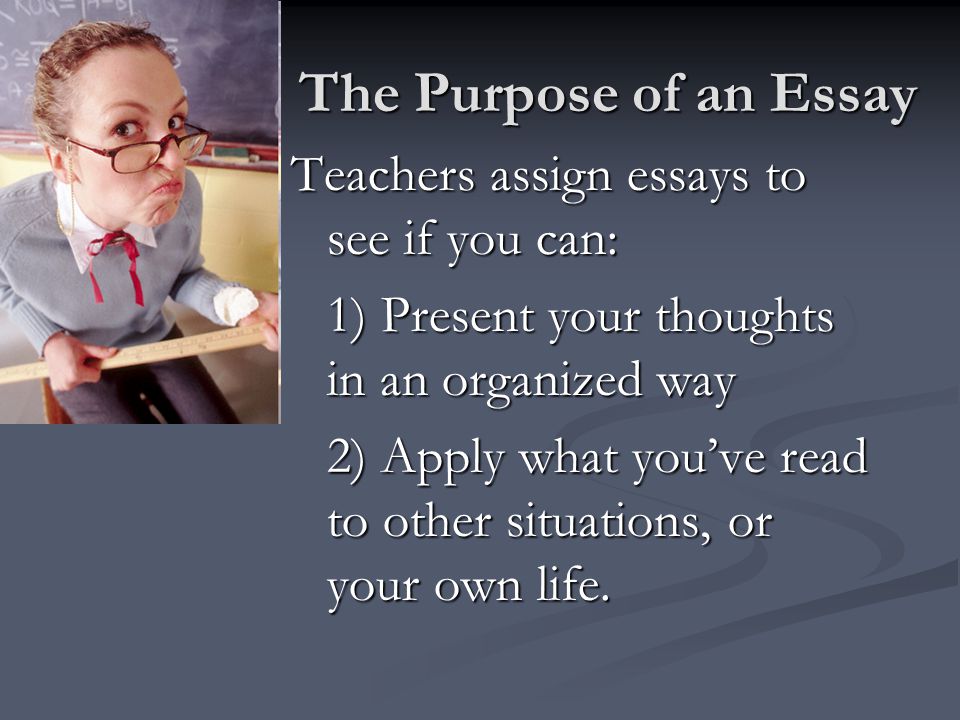 The Purpose of an Essay Teachers assign essays to see if you can: 1) Present your thoughts in an organized way 2) Apply what you’ve read to other situations, or your own life.