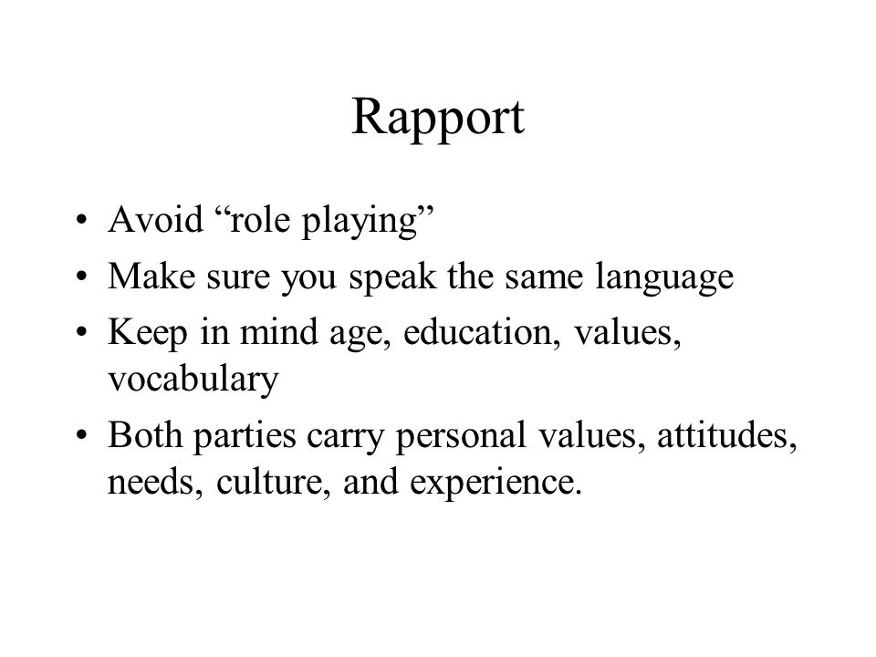 Rapport Avoid role playing Make sure you speak the same language Keep in mind age, education, values, vocabulary Both parties carry personal values, attitudes, needs, culture, and experience.