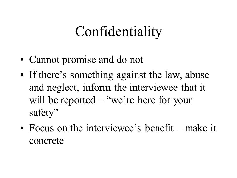 Confidentiality Cannot promise and do not If there’s something against the law, abuse and neglect, inform the interviewee that it will be reported – we’re here for your safety Focus on the interviewee’s benefit – make it concrete