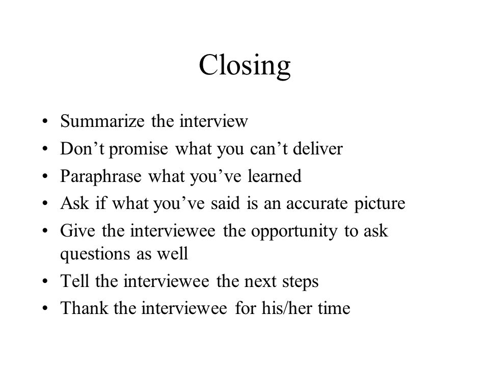 Closing Summarize the interview Don’t promise what you can’t deliver Paraphrase what you’ve learned Ask if what you’ve said is an accurate picture Give the interviewee the opportunity to ask questions as well Tell the interviewee the next steps Thank the interviewee for his/her time