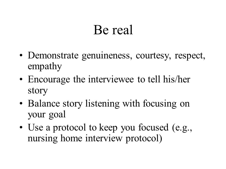 Be real Demonstrate genuineness, courtesy, respect, empathy Encourage the interviewee to tell his/her story Balance story listening with focusing on your goal Use a protocol to keep you focused (e.g., nursing home interview protocol)