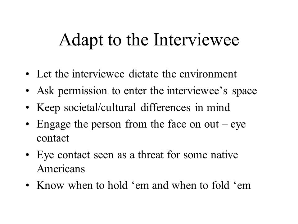 Adapt to the Interviewee Let the interviewee dictate the environment Ask permission to enter the interviewee’s space Keep societal/cultural differences in mind Engage the person from the face on out – eye contact Eye contact seen as a threat for some native Americans Know when to hold ‘em and when to fold ‘em