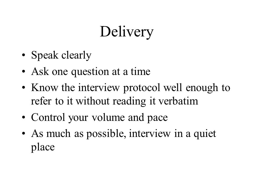 Delivery Speak clearly Ask one question at a time Know the interview protocol well enough to refer to it without reading it verbatim Control your volume and pace As much as possible, interview in a quiet place