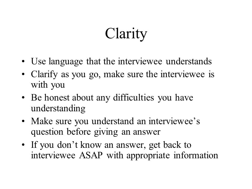 Clarity Use language that the interviewee understands Clarify as you go, make sure the interviewee is with you Be honest about any difficulties you have understanding Make sure you understand an interviewee’s question before giving an answer If you don’t know an answer, get back to interviewee ASAP with appropriate information
