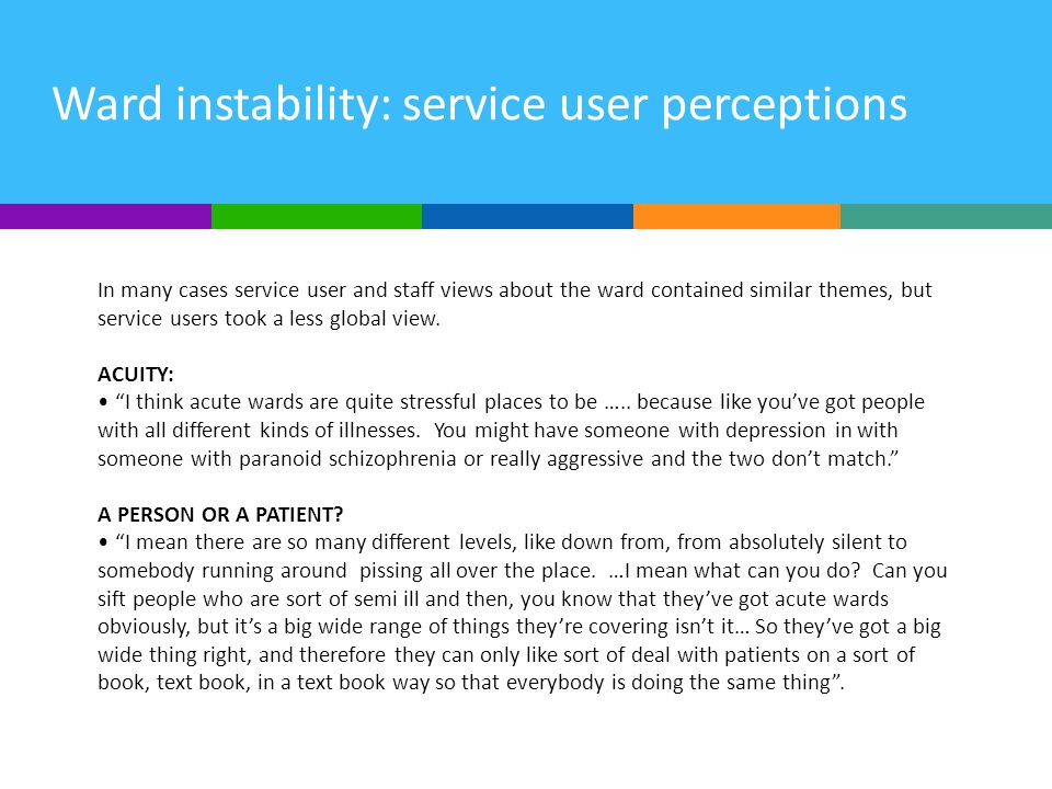 Ward instability: service user perceptions In many cases service user and staff views about the ward contained similar themes, but service users took a less global view.