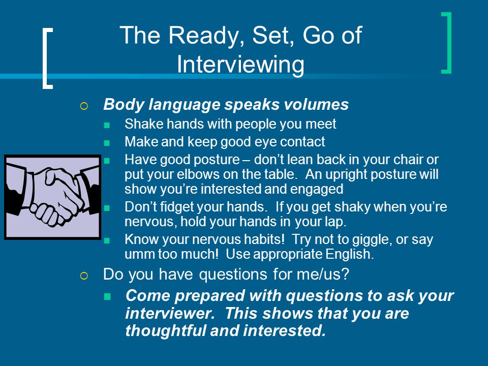 The Ready, Set, Go of Interviewing  Body language speaks volumes Shake hands with people you meet Make and keep good eye contact Have good posture – don’t lean back in your chair or put your elbows on the table.