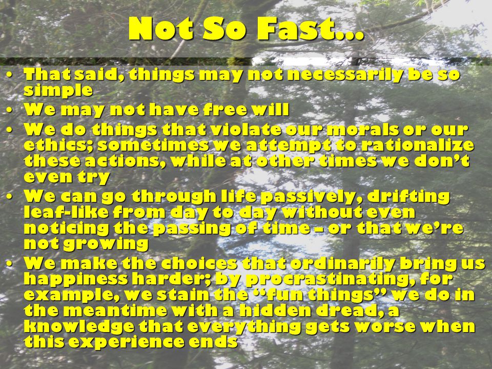 Not So Fast… That said, things may not necessarily be so simpleThat said, things may not necessarily be so simple We may not have free willWe may not have free will We do things that violate our morals or our ethics; sometimes we attempt to rationalize these actions, while at other times we don’t even tryWe do things that violate our morals or our ethics; sometimes we attempt to rationalize these actions, while at other times we don’t even try We can go through life passively, drifting leaf-like from day to day without even noticing the passing of time – or that we’re not growingWe can go through life passively, drifting leaf-like from day to day without even noticing the passing of time – or that we’re not growing We make the choices that ordinarily bring us happiness harder; by procrastinating, for example, we stain the fun things we do in the meantime with a hidden dread, a knowledge that everything gets worse when this experience endsWe make the choices that ordinarily bring us happiness harder; by procrastinating, for example, we stain the fun things we do in the meantime with a hidden dread, a knowledge that everything gets worse when this experience ends
