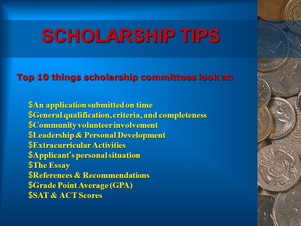 SCHOLARSHIP TIPS $An application submitted on time $General qualification, criteria, and completeness $Community volunteer involvement $Leadership & Personal Development $Extracurricular Activities $Applicant’s personal situation $The Essay $References & Recommendations $Grade Point Average (GPA) $SAT & ACT Scores Top 10 things scholarship committees look at: