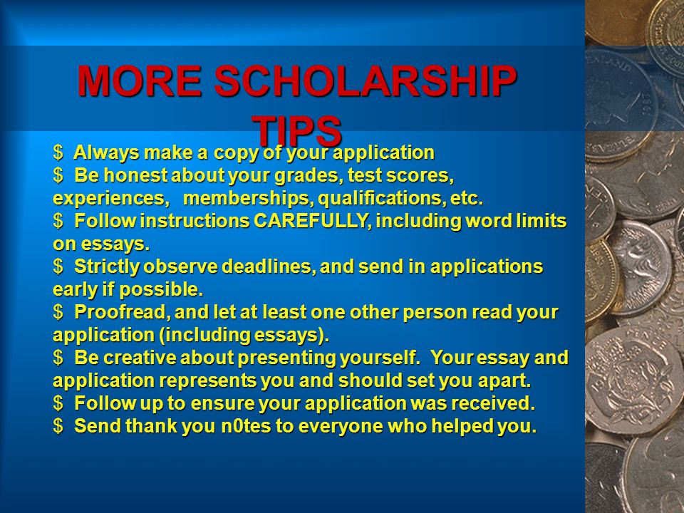 MORE SCHOLARSHIP TIPS  Always make a copy of your application  Be honest about your grades, test scores, experiences, memberships, qualifications, etc.