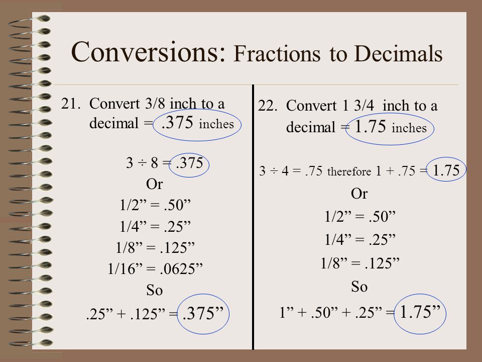 Conversions: Fractions to Decimals 21.Convert 3/8 inch to a decimal =.375 inches 3 ÷ 8 =.375 Or 1/2 =.50 1/4 =.25 1/8 =.125 1/16 =.0625 So = Convert 1 3/4 inch to a decimal = 1.75 inches 3 ÷ 4 =.75 therefore = 1.75 Or 1/2 =.50 1/4 =.25 1/8 =.125 So = 1.75