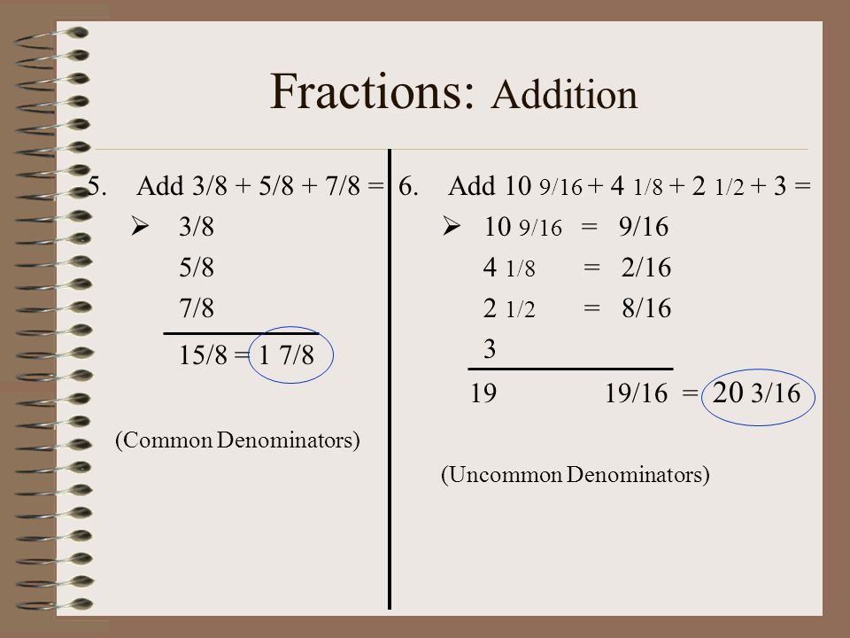 Fractions: Addition 5.Add 3/8 + 5/8 + 7/8 =  3/8 5/8 7/8 15/8 = 1 7/8 (Common Denominators) 6.Add 10 9/ / /2 + 3 =  10 9/16 = 9/16 4 1/8 = 2/16 2 1/2 = 8/ /16 = 20 3/16 (Uncommon Denominators)