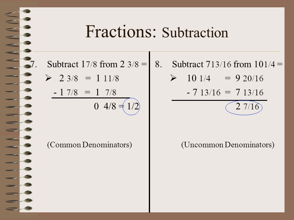 Fractions: Subtraction 7.Subtract 1 7/8 from 2 3/8 =  2 3/8 = 1 11/ /8 = 1 7/8 0 4/8 = 1/2 (Common Denominators) 8.Subtract 7 13/16 from 10 1/4 =  10 1/4 = 9 20/ /16 = 7 13/16 2 7/16 (Uncommon Denominators)