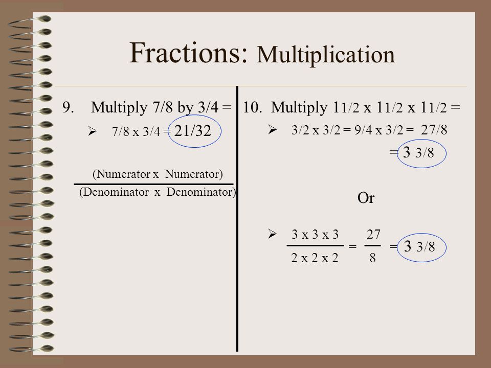 Fractions: Multiplication 9.Multiply 7/8 by 3/4 =  7/8 x 3/4 = 21/32 (Numerator x Numerator) (Denominator x Denominator) 10.Multiply 1 1/2 x 1 1/2 x 1 1/2 =  3/2 x 3/2 = 9/4 x 3/2 = 27/8 = 3 3/8 Or  3 x 3 x 3 27 == 3 3/8 2 x 2 x 2 8