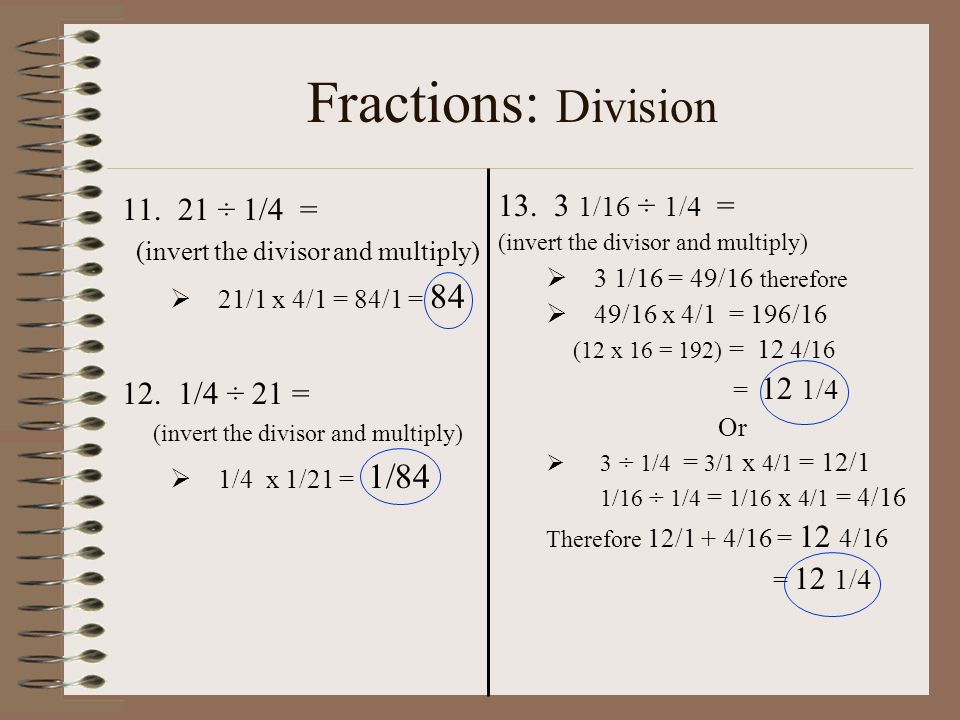 Fractions: Division ÷ 1/4 = (invert the divisor and multiply)  21/1 x 4/1 = 84/1 = /4 ÷ 21 = (invert the divisor and multiply)  1/4 x 1/21 = 1/ /16 ÷ 1/4 = (invert the divisor and multiply)  3 1/16 = 49/16 therefore  49/16 x 4/1 = 196/16 (12 x 16 = 192) = 12 4/16 = 12 1/4 Or  3 ÷ 1/4 = 3/1 x 4/1 = 12/1 1/16 ÷ 1/4 = 1/16 x 4/1 = 4/16 Therefore 12/1 + 4/16 = 12 4/16 = 12 1/4