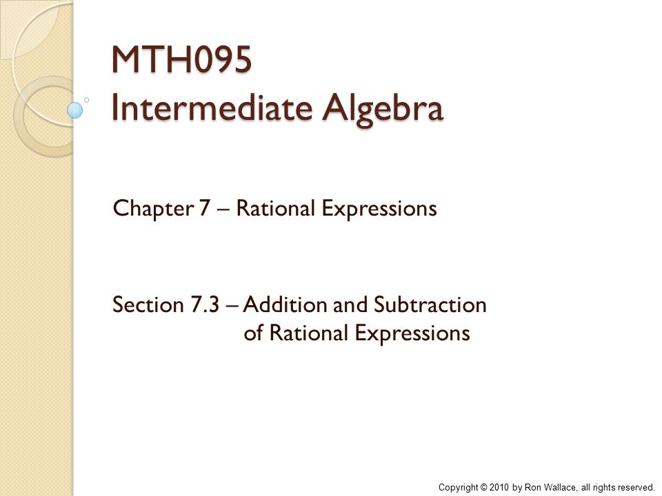 MTH095 Intermediate Algebra Chapter 7 – Rational Expressions Section 7.3 – Addition and Subtraction of Rational Expressions Copyright © 2010 by Ron Wallace, all rights reserved.