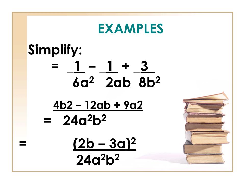 EXAMPLES Simplify: = _1 – _1 + _3_ 6a 2 2ab 8b 2 4b2 – 12ab + 9a2 = 24a 2 b 2 = (2b – 3a) 2 24a 2 b 2