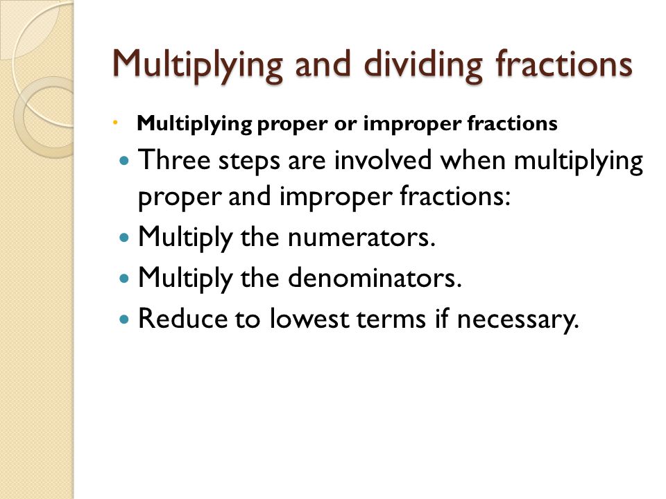 Multiplying and dividing fractions  Multiplying proper or improper fractions Three steps are involved when multiplying proper and improper fractions: Multiply the numerators.