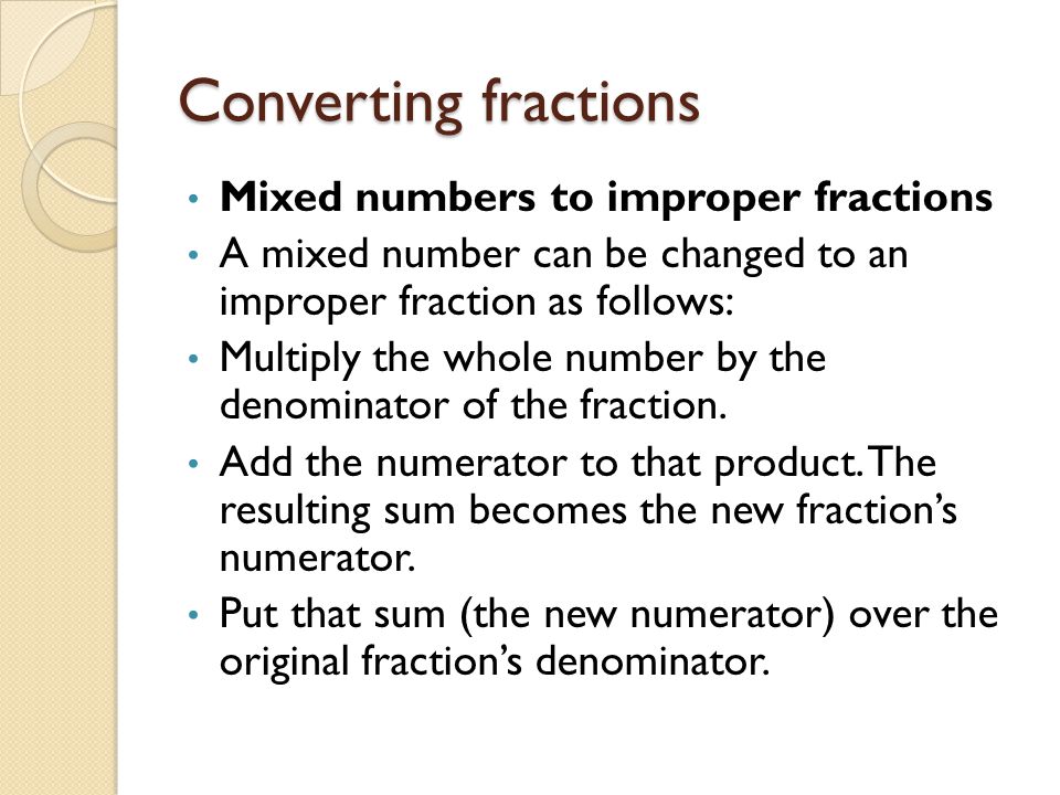 Converting fractions Mixed numbers to improper fractions A mixed number can be changed to an improper fraction as follows: Multiply the whole number by the denominator of the fraction.